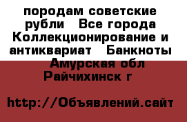 породам советские рубли - Все города Коллекционирование и антиквариат » Банкноты   . Амурская обл.,Райчихинск г.